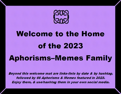 Welcome to the Home of the 2023 Aphorisms-Memes Family. Beyond this welcome mat are links-lists by date & by hashtag, followed by 66 Aphorisms & Memes featured in 2023. Enjoy them, & use/hashtag them in your own social media.